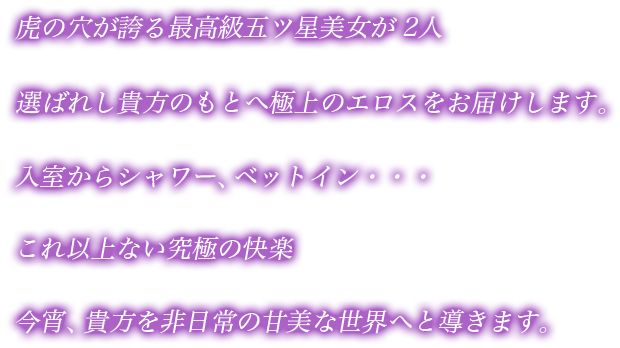 虎の穴が誇る最高級五ツ星美女が2人。選ばれし貴方のもとへ極上のエロスをお届けします。入室からシャワー、ベットイン...。これ以上ない究極の快楽。今宵、貴方を非日常の甘美な世界へ導きます。
